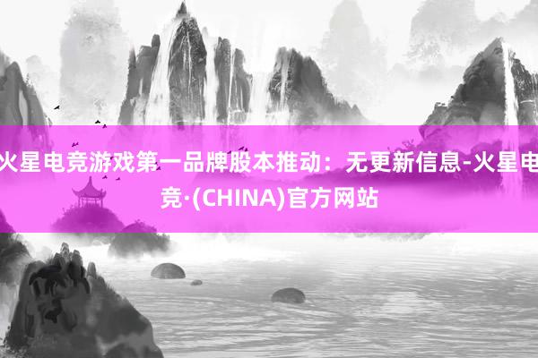 火星电竞游戏第一品牌股本推动：无更新信息-火星电竞·(CHINA)官方网站