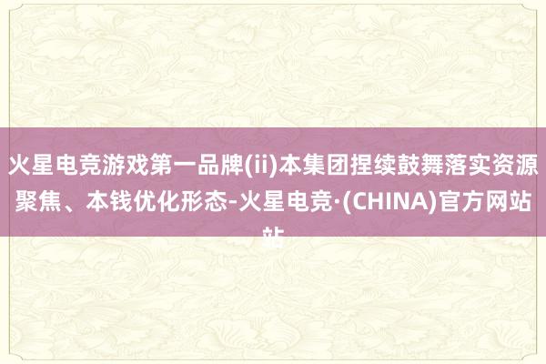 火星电竞游戏第一品牌(ii)本集团捏续鼓舞落实资源聚焦、本钱优化形态-火星电竞·(CHINA)官方网站