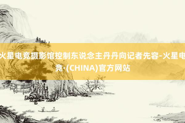 火星电竞摄影馆控制东说念主丹丹向记者先容-火星电竞·(CHINA)官方网站
