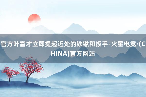 官方叶富才立即提起近处的铁锹和扳手-火星电竞·(CHINA)官方网站