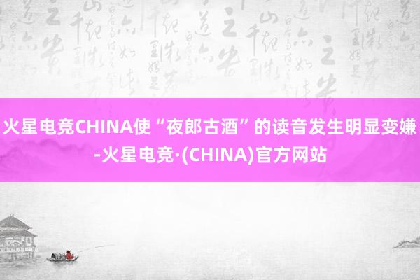 火星电竞CHINA使“夜郎古酒”的读音发生明显变嫌-火星电竞·(CHINA)官方网站
