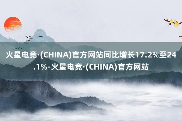 火星电竞·(CHINA)官方网站同比增长17.2%至24.1%-火星电竞·(CHINA)官方网站