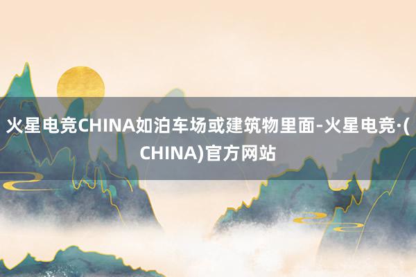 火星电竞CHINA如泊车场或建筑物里面-火星电竞·(CHINA)官方网站