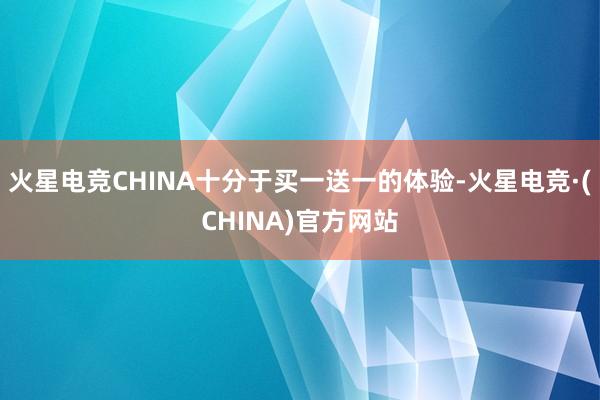 火星电竞CHINA十分于买一送一的体验-火星电竞·(CHINA)官方网站