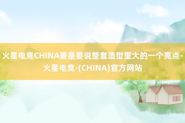 火星电竞CHINA要是要说整套造型里大的一个亮点-火星电竞·(CHINA)官方网站