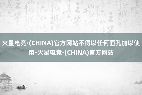 火星电竞·(CHINA)官方网站不得以任何面孔加以使用-火星电竞·(CHINA)官方网站
