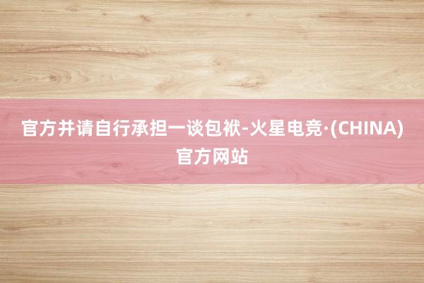 官方并请自行承担一谈包袱-火星电竞·(CHINA)官方网站