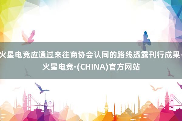 火星电竞应通过来往商协会认同的路线透露刊行成果-火星电竞·(CHINA)官方网站