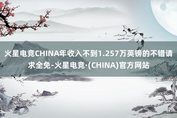 火星电竞CHINA年收入不到1.257万英镑的不错请求全免-火星电竞·(CHINA)官方网站