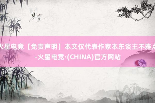 火星电竞【免责声明】本文仅代表作家本东谈主不雅点-火星电竞·(CHINA)官方网站