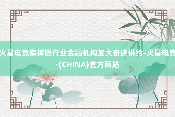 火星电竞指挥银行业金融机构加大奇迹供给-火星电竞·(CHINA)官方网站