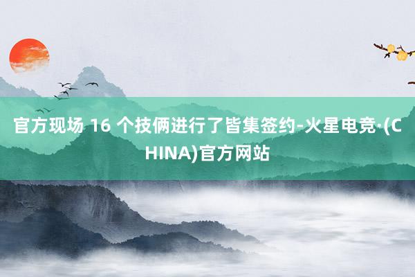官方现场 16 个技俩进行了皆集签约-火星电竞·(CHINA)官方网站