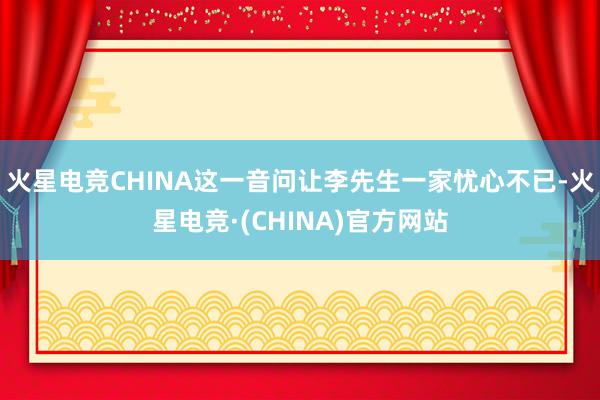 火星电竞CHINA这一音问让李先生一家忧心不已-火星电竞·(CHINA)官方网站