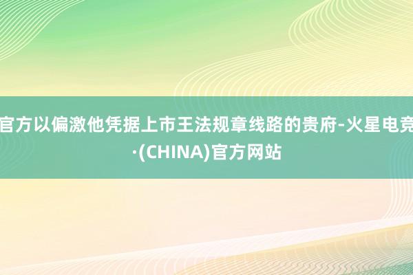 官方以偏激他凭据上市王法规章线路的贵府-火星电竞·(CHINA)官方网站