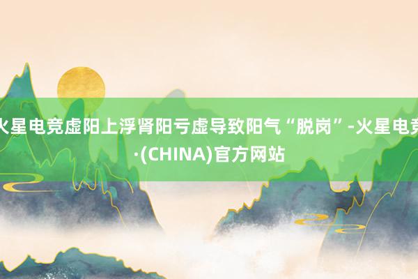 火星电竞虚阳上浮肾阳亏虚导致阳气“脱岗”-火星电竞·(CHINA)官方网站