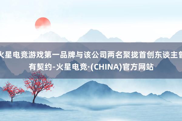 火星电竞游戏第一品牌与该公司两名聚拢首创东谈主曾有契约-火星电竞·(CHINA)官方网站