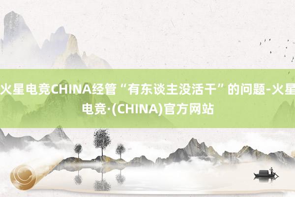火星电竞CHINA经管“有东谈主没活干”的问题-火星电竞·(CHINA)官方网站