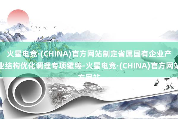 火星电竞·(CHINA)官方网站制定省属国有企业产业结构优化调理专项缱绻-火星电竞·(CHINA)官方网站