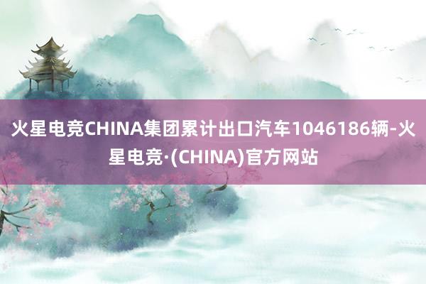 火星电竞CHINA集团累计出口汽车1046186辆-火星电竞·(CHINA)官方网站