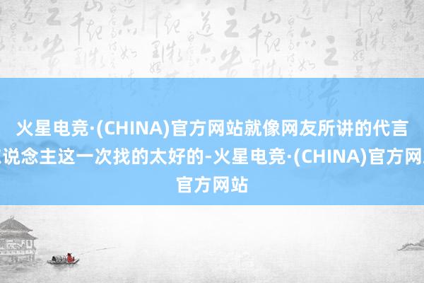 火星电竞·(CHINA)官方网站就像网友所讲的代言东说念主这一次找的太好的-火星电竞·(CHINA)官方网站