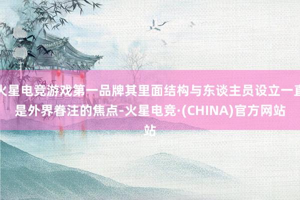 火星电竞游戏第一品牌其里面结构与东谈主员设立一直是外界眷注的焦点-火星电竞·(CHINA)官方网站