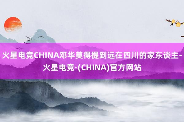 火星电竞CHINA邓华莫得提到远在四川的家东谈主-火星电竞·(CHINA)官方网站