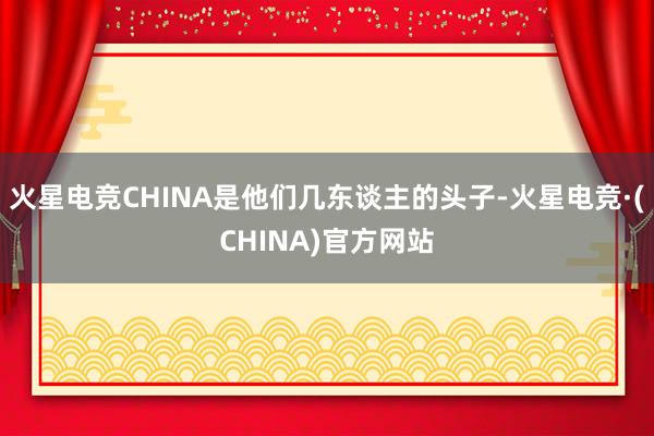火星电竞CHINA是他们几东谈主的头子-火星电竞·(CHINA)官方网站