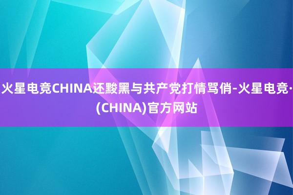 火星电竞CHINA还黢黑与共产党打情骂俏-火星电竞·(CHINA)官方网站