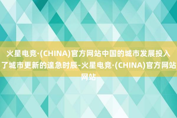 火星电竞·(CHINA)官方网站中国的城市发展投入了城市更新的遑急时辰-火星电竞·(CHINA)官方网站