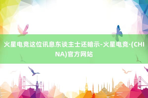 火星电竞这位讯息东谈主士还暗示-火星电竞·(CHINA)官方网站