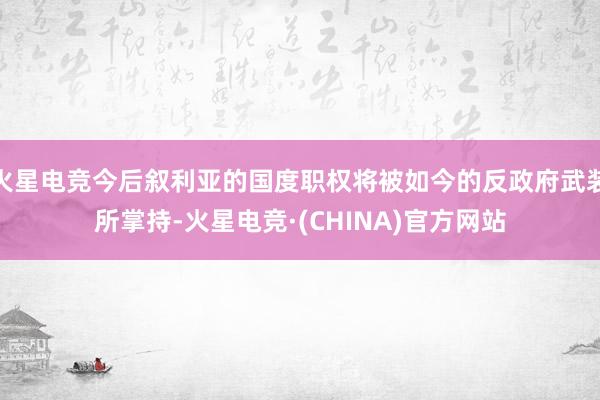 火星电竞今后叙利亚的国度职权将被如今的反政府武装所掌持-火星电竞·(CHINA)官方网站
