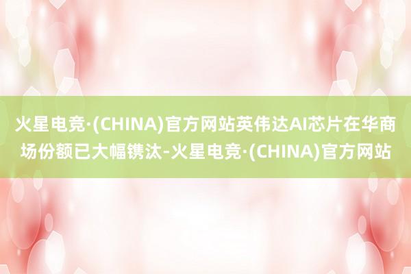 火星电竞·(CHINA)官方网站英伟达AI芯片在华商场份额已大幅镌汰-火星电竞·(CHINA)官方网站