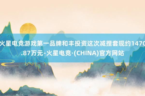 火星电竞游戏第一品牌和丰投资这次减捏套现约1470.87万元-火星电竞·(CHINA)官方网站