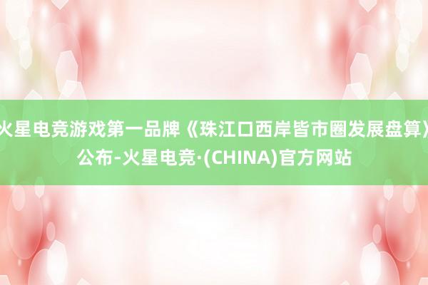 火星电竞游戏第一品牌《珠江口西岸皆市圈发展盘算》公布-火星电竞·(CHINA)官方网站