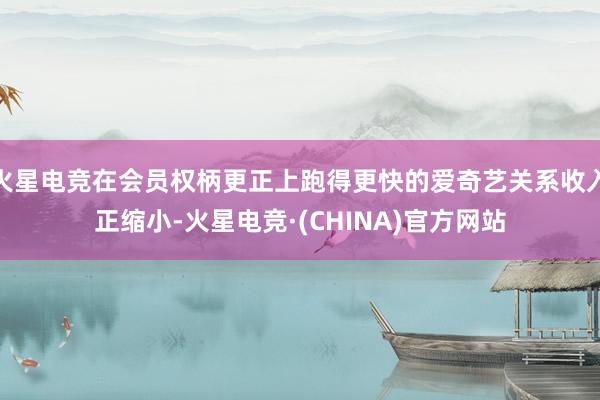 火星电竞在会员权柄更正上跑得更快的爱奇艺关系收入正缩小-火星电竞·(CHINA)官方网站