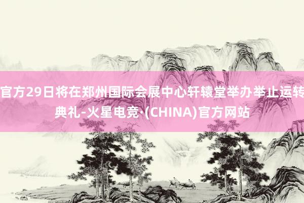 官方29日将在郑州国际会展中心轩辕堂举办举止运转典礼-火星电竞·(CHINA)官方网站