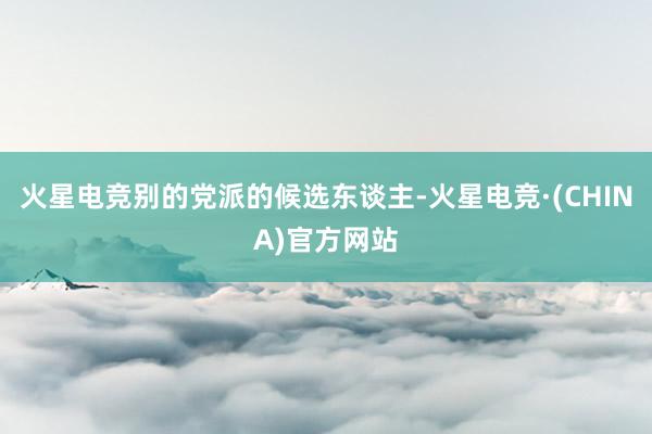 火星电竞别的党派的候选东谈主-火星电竞·(CHINA)官方网站