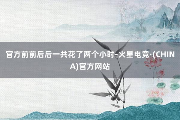 官方前前后后一共花了两个小时-火星电竞·(CHINA)官方网站