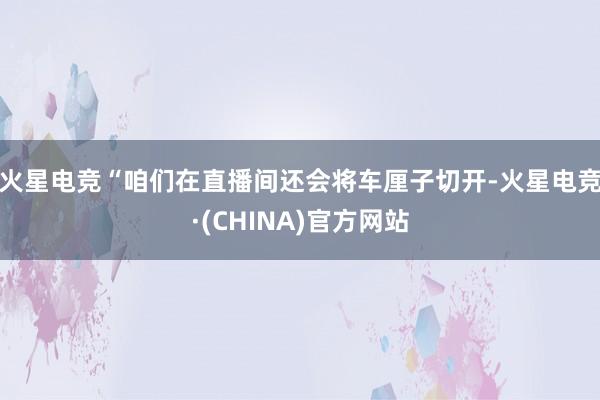 火星电竞“咱们在直播间还会将车厘子切开-火星电竞·(CHINA)官方网站