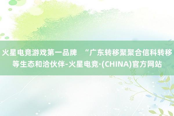 火星电竞游戏第一品牌   “广东转移聚聚合信科转移等生态和洽伙伴-火星电竞·(CHINA)官方网站
