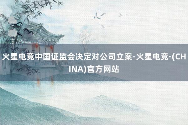 火星电竞中国证监会决定对公司立案-火星电竞·(CHINA)官方网站