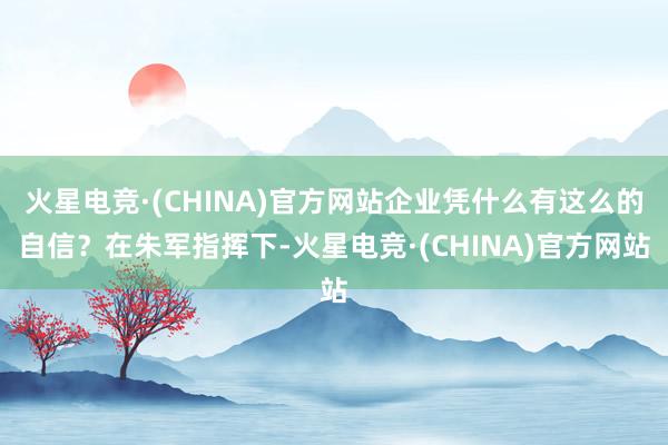 火星电竞·(CHINA)官方网站企业凭什么有这么的自信？在朱军指挥下-火星电竞·(CHINA)官方网站
