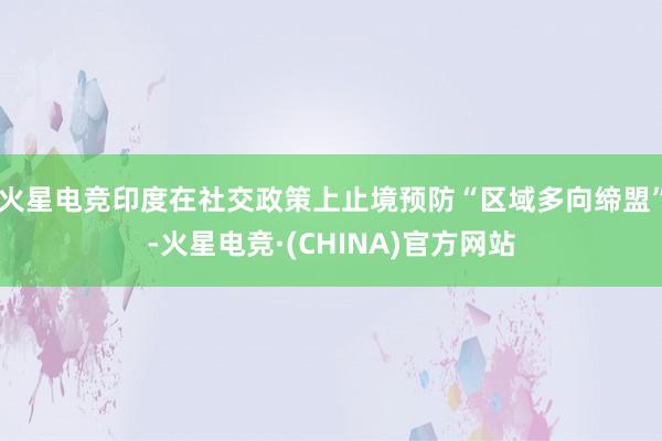 火星电竞印度在社交政策上止境预防“区域多向缔盟”-火星电竞·(CHINA)官方网站