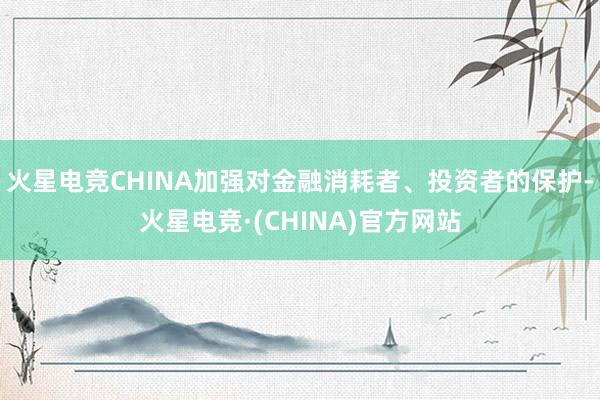 火星电竞CHINA加强对金融消耗者、投资者的保护-火星电竞·(CHINA)官方网站