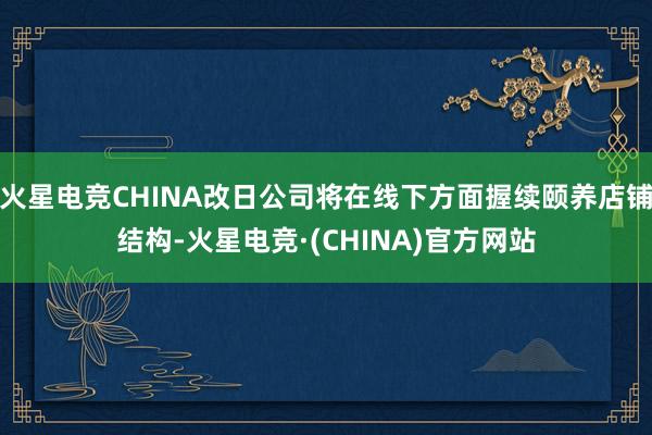 火星电竞CHINA改日公司将在线下方面握续颐养店铺结构-火星电竞·(CHINA)官方网站