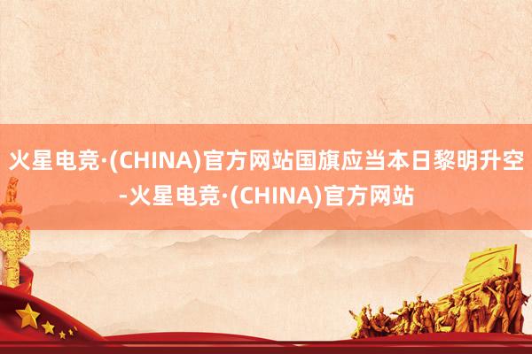火星电竞·(CHINA)官方网站国旗应当本日黎明升空-火星电竞·(CHINA)官方网站