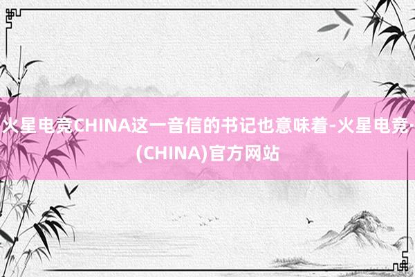 火星电竞CHINA这一音信的书记也意味着-火星电竞·(CHINA)官方网站