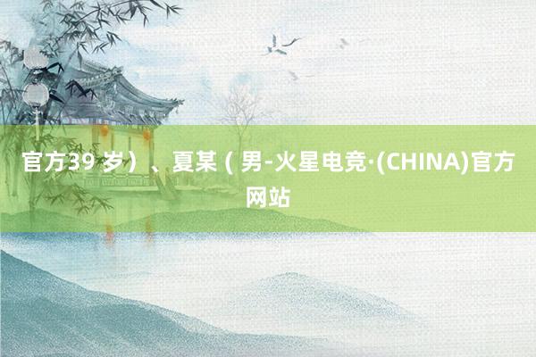 官方39 岁）、夏某 ( 男-火星电竞·(CHINA)官方网站