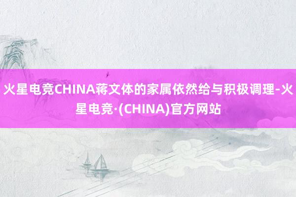 火星电竞CHINA蒋文体的家属依然给与积极调理-火星电竞·(CHINA)官方网站