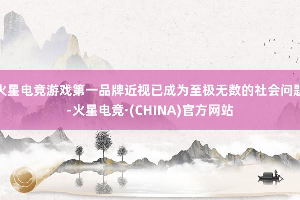 火星电竞游戏第一品牌近视已成为至极无数的社会问题-火星电竞·(CHINA)官方网站